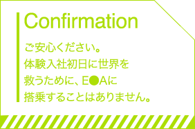 Confirmation ご安心ください。体験入社初日に世界を救うために、E●Aに搭乗することはありません。
