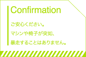 Confirmation ご安心ください。マシンや椅子が突如、暴走することはありません。