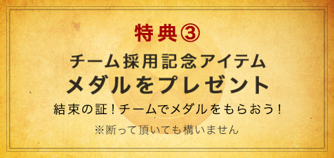 特典③　チーム採用記念アイテム　メダルをプレゼント　結束の証！チームでメダルをもらおう！※断って頂いても構いません