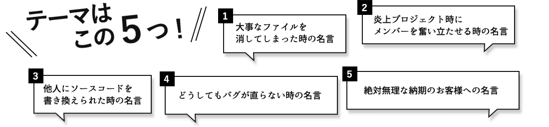 テーマはこの5つ！ 1.大事なファイルを消してしまった時の名言 2.炎上プロジェクト時にメンバーを奮い立たせる時の名言 3.他人にソースコードを書き換えられた時の名言 4.どうしてもバグが直らない時の名言 5.絶対無理な納期のお客様への名言