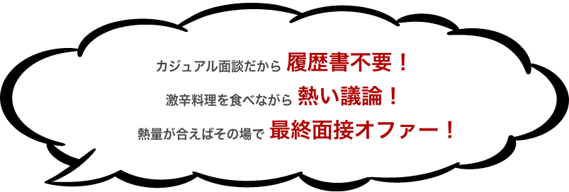 カジュアル面談だから履歴書不要！ 激辛料理を食べながら熱い議論！ 熱量が合えばその場で最終面接オファー！